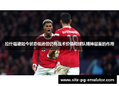 拉什福德如今状态低迷但仍有战术价值和球队精神层面的作用