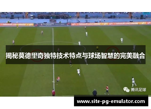 揭秘莫德里奇独特技术特点与球场智慧的完美融合