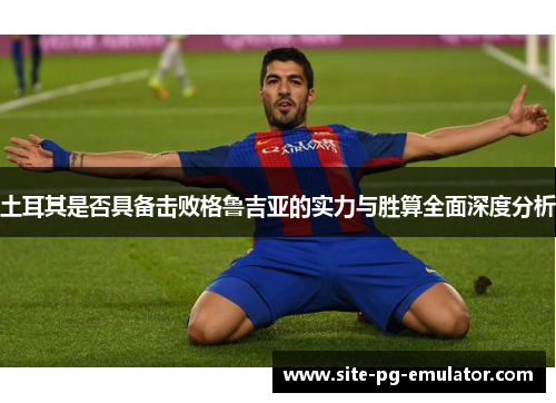 土耳其是否具备击败格鲁吉亚的实力与胜算全面深度分析