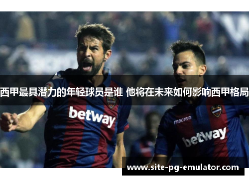 西甲最具潜力的年轻球员是谁 他将在未来如何影响西甲格局