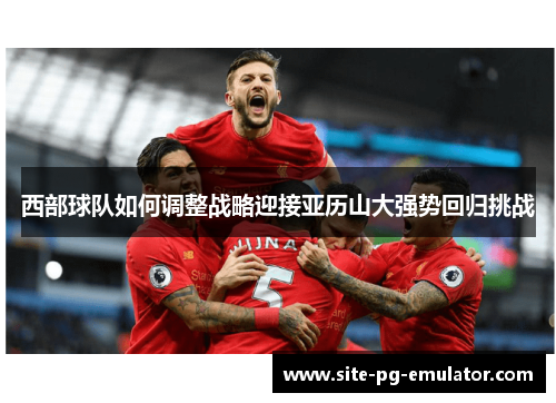 西部球队如何调整战略迎接亚历山大强势回归挑战