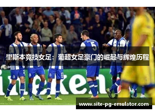 里斯本竞技女足：葡超女足豪门的崛起与辉煌历程