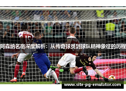 阿森纳名宿深度解析:从传奇球员到球队精神象征的历程 阿森纳名宿深度解析:从传奇球员到球队精神象征的历程