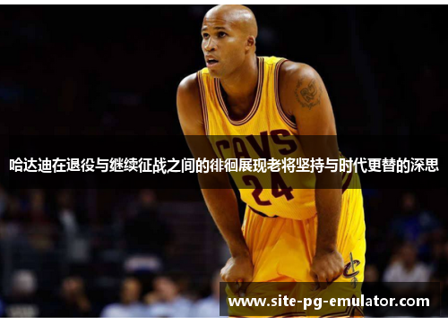 哈达迪在退役与继续征战之间的徘徊展现老将坚持与时代更替的深思