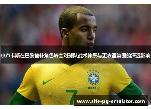 小卢卡斯在巴黎替补角色转变对球队战术体系与更衣室氛围的深远影响