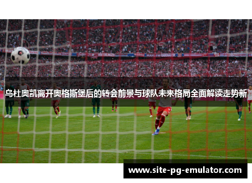 乌杜奥凯离开奥格斯堡后的转会前景与球队未来格局全面解读走势新 乌杜奥凯离开奥格斯堡后的转会前景与球队未来格局全面解读走势新