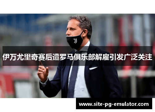 伊万尤里奇赛后遭罗马俱乐部解雇引发广泛关注