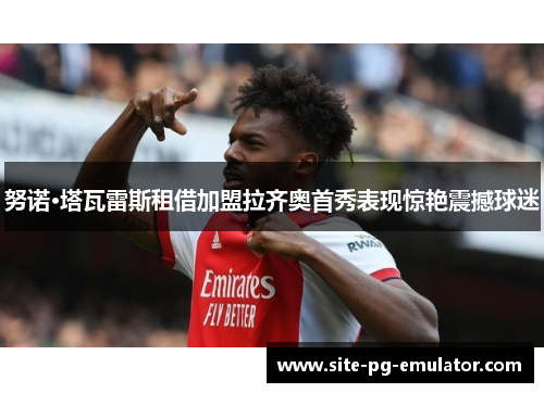 努诺·塔瓦雷斯租借加盟拉齐奥首秀表现惊艳震撼球迷