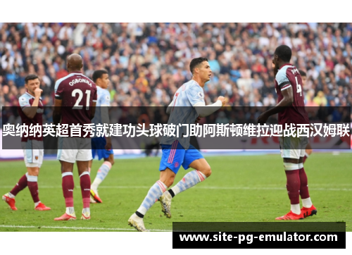奥纳纳英超首秀就建功头球破门助阿斯顿维拉迎战西汉姆联 奥纳纳英超首秀就建功头球破门助阿斯顿维拉迎战西汉姆联