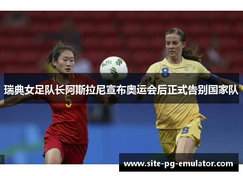 瑞典女足队长阿斯拉尼宣布奥运会后正式告别国家队